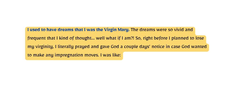 I used to have dreams that I was the Virgin Mary The dreams were so vivid and frequent that I kind of thought well what if I am So right before I planned to lose my virginity I literally prayed and gave God a couple days notice in case God wanted to make any impregnation moves I was like