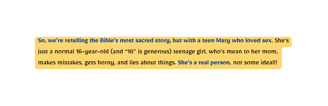 So we re retelling the Bible s most sacred story but with a teen Mary who loved sex She s just a normal 16 year old and 16 is generous teenage girl who s mean to her mom makes mistakes gets horny and lies about things She s a real person not some ideal