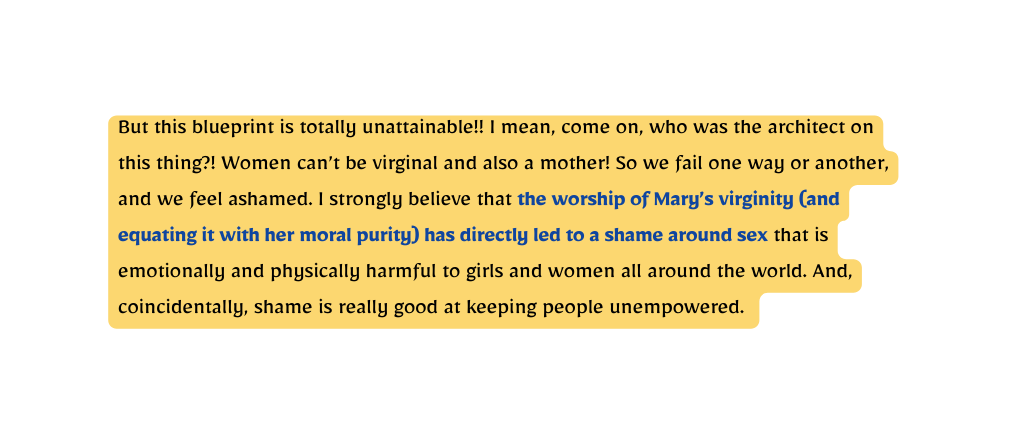 But this blueprint is totally unattainable I mean come on who was the architect on this thing Women can t be virginal and also a mother So we fail one way or another and we feel ashamed I strongly believe that the worship of Mary s virginity and equating it with her moral purity has directly led to a shame around sex that is emotionally and physically harmful to girls and women all around the world And coincidentally shame is really good at keeping people unempowered