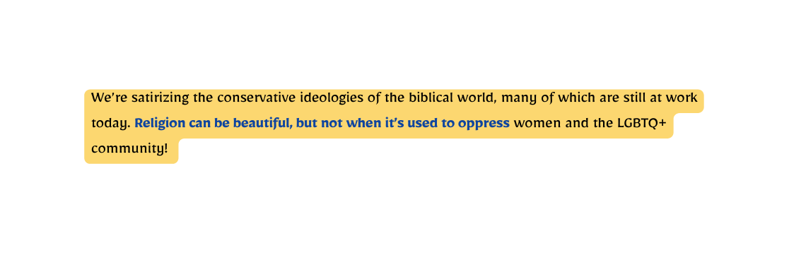 We re satirizing the conservative ideologies of the biblical world many of which are still at work today Religion can be beautiful but not when it s used to oppress women and the LGBTQ community